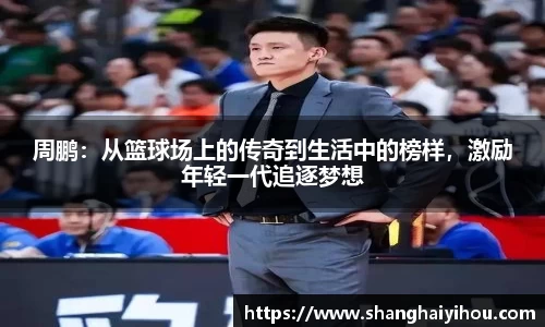 周鹏：从篮球场上的传奇到生活中的榜样，激励年轻一代追逐梦想